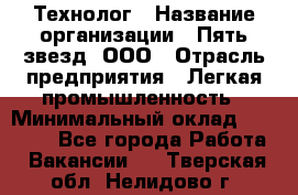 Технолог › Название организации ­ Пять звезд, ООО › Отрасль предприятия ­ Легкая промышленность › Минимальный оклад ­ 30 000 - Все города Работа » Вакансии   . Тверская обл.,Нелидово г.